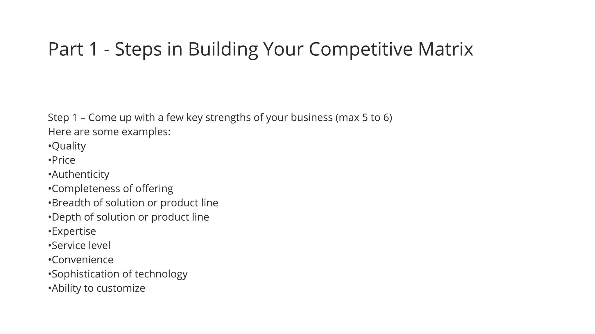 Part 1 - Steps in Building Your Competitive Matrix
Step 1 – Come up with a few key strengths of your business (max 5 to 6)
Here are some examples:
•Quality
•Price
•Authenticity
•Completeness of offering
•Breadth of solution or product line
•Depth of solution or product line
•Expertise
•Service level
•Convenience
•Sophistication of technology
•Ability to customize
 