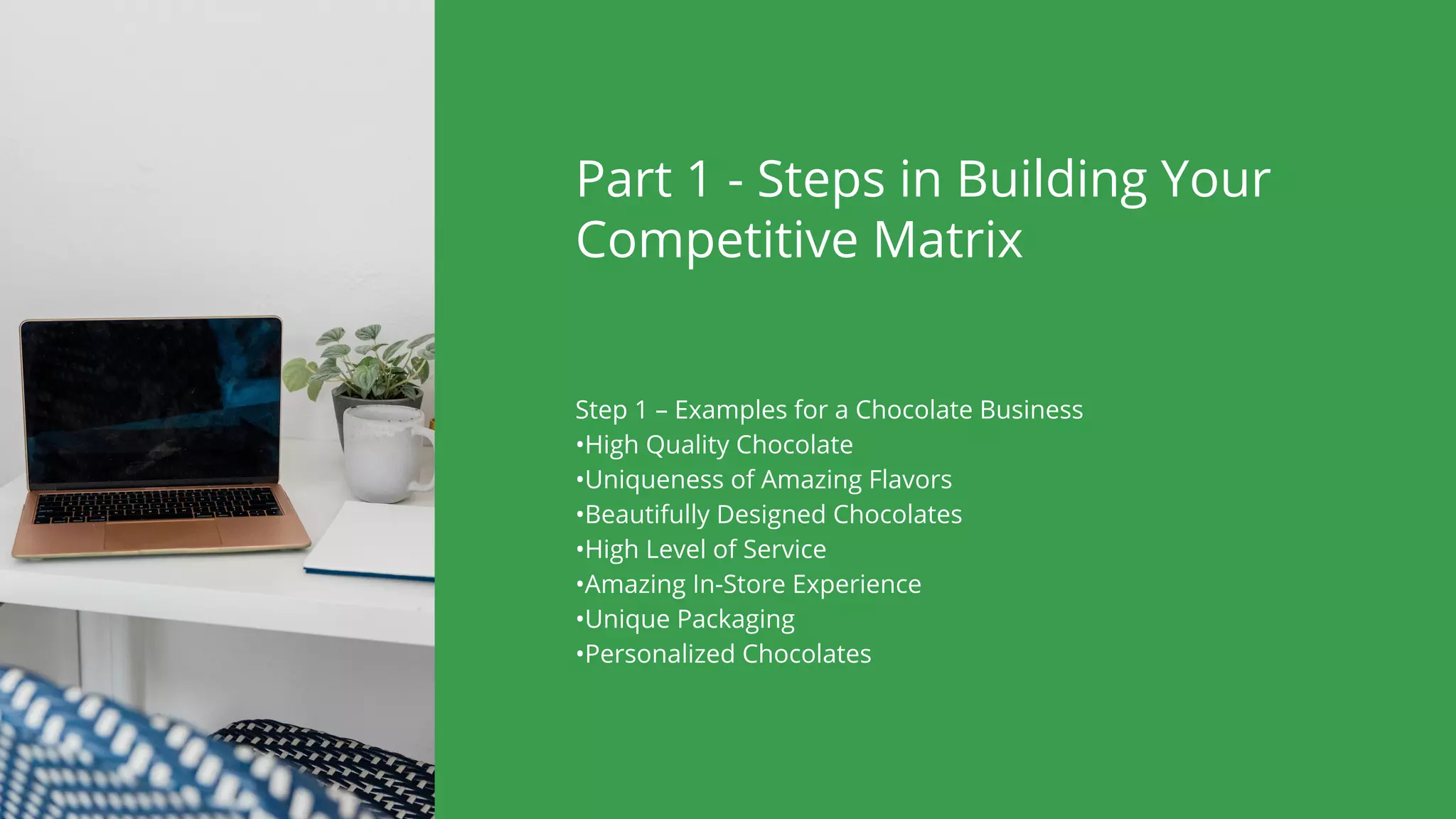 Part 1 - Steps in Building Your
Competitive Matrix
Step 1 – Examples for a Chocolate Business
•High Quality Chocolate
•Uniqueness of Amazing Flavors
•Beautifully Designed Chocolates
•High Level of Service
•Amazing In-Store Experience
•Unique Packaging
•Personalized Chocolates
 