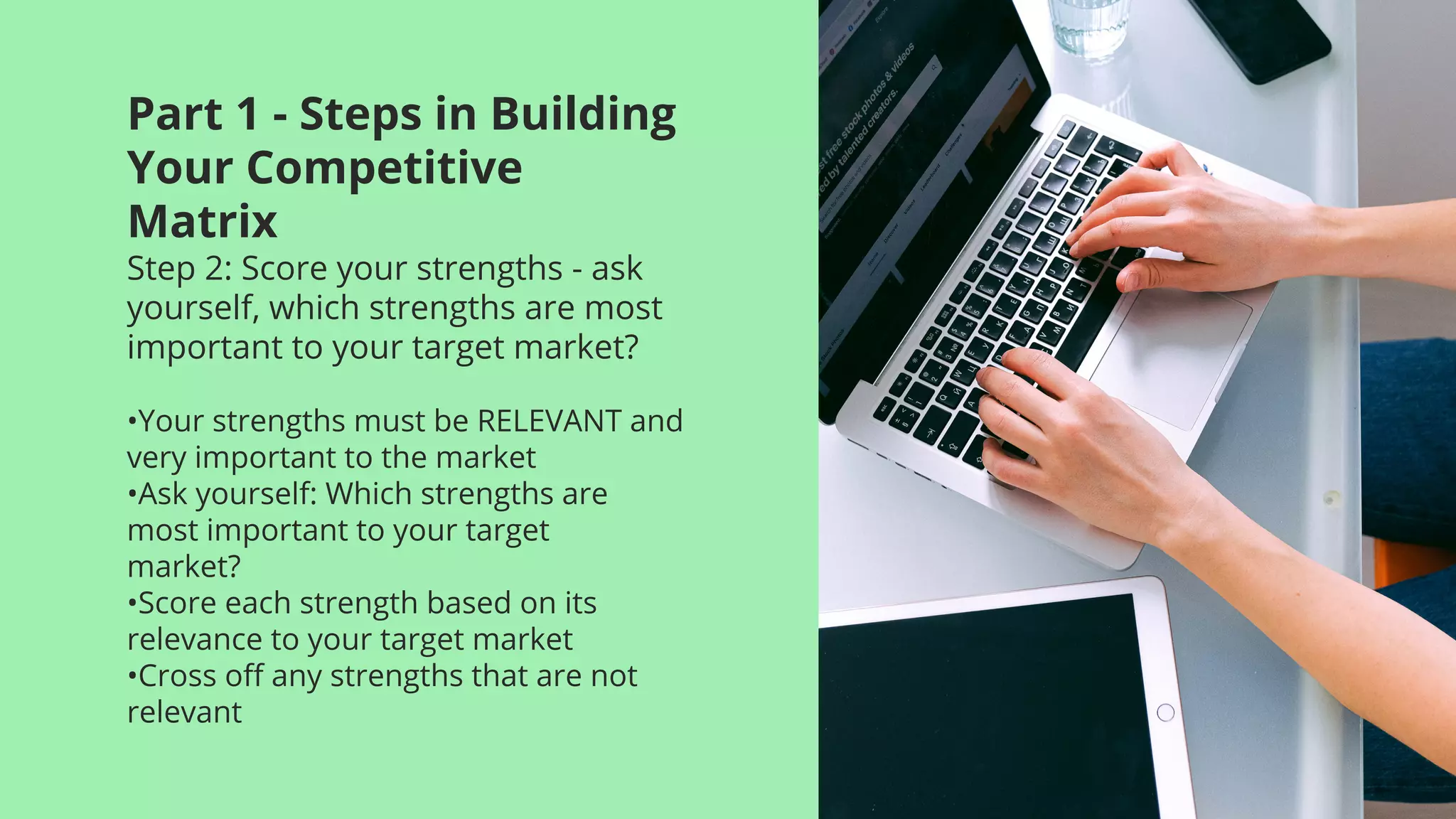 Part 1 - Steps in Building
Your Competitive
Matrix
Step 2: Score your strengths - ask
yourself, which strengths are most
important to your target market?
•Your strengths must be RELEVANT and
very important to the market
•Ask yourself: Which strengths are
most important to your target
market?
•Score each strength based on its
relevance to your target market
•Cross off any strengths that are not
relevant
 