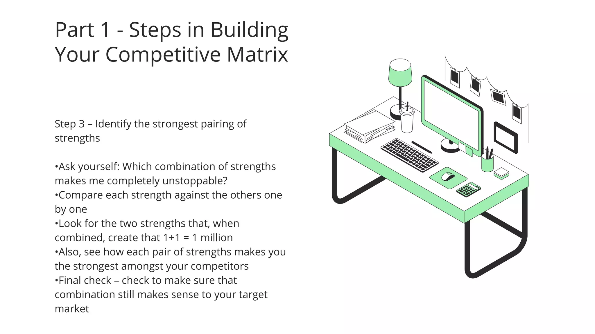 Part 1 - Steps in Building
Your Competitive Matrix
Step 3 – Identify the strongest pairing of
strengths
•Ask yourself: Which combination of strengths
makes me completely unstoppable?
•Compare each strength against the others one
by one
•Look for the two strengths that, when
combined, create that 1+1 = 1 million
•Also, see how each pair of strengths makes you
the strongest amongst your competitors
•Final check – check to make sure that
combination still makes sense to your target
market
 