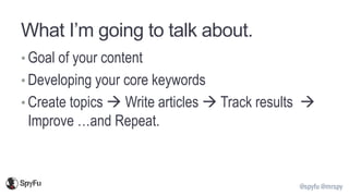 @spyfu @mrspy
What I’m going to talk about.
• Goal of your content
• Developing your core keywords
• Create topics → Write articles → Track results →
Improve …and Repeat.
 