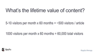 @spyfu @mrspy
What’s the lifetime value of content?
5-10 visitors per month x 60 months = ~500 visitors / article
1000 visitors per month x 60 months = 60,000 total visitors
 