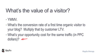 @spyfu @mrspy
What’s the value of a visitor?
• YMMV.
• What’s the conversion rate of a first time organic visitor to
your blog? Multiply that by customer LTV.
• What’s your opportunity cost for the same traffic (in PPC
dollars)?
 