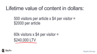 @spyfu @mrspy
Lifetime value of content in dollars:
500 visitors per article x $4 per visitor =
$2000 per article
60k visitors x $4 per visitor =
$240,000 LTV
 