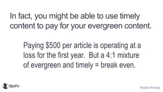 @spyfu @mrspy
In fact, you might be able to use timely
content to pay for your evergreen content.
Paying $500 per article is operating at a
loss for the first year. But a 4:1 mixture
of evergreen and timely = break even.
 