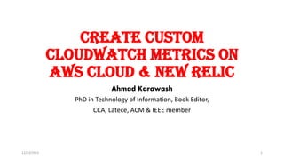 Create custom
Cloudwatch metrics on
AWS cloud & New Relic
Ahmad Karawash
PhD in Technology of Information, Book Editor,
CCA, Latece, ACM & IEEE member
12/23/2015 1
 