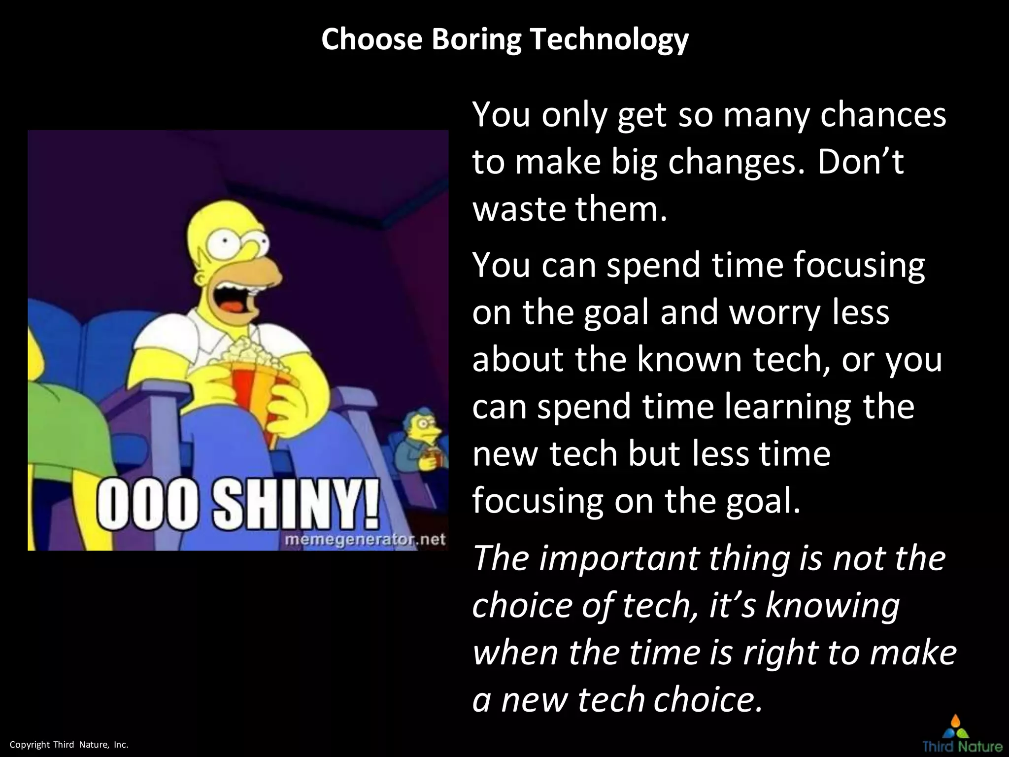 Copyright Third Nature, Inc.
Choose Boring Technology
You only get so many chances
to make big changes. Don’t
waste them.
You can spend time focusing
on the goal and worry less
about the known tech, or you
can spend time learning the
new tech but less time
focusing on the goal.
The important thing is not the
choice of tech, it’s knowing
when the time is right to make
a new tech choice.
 