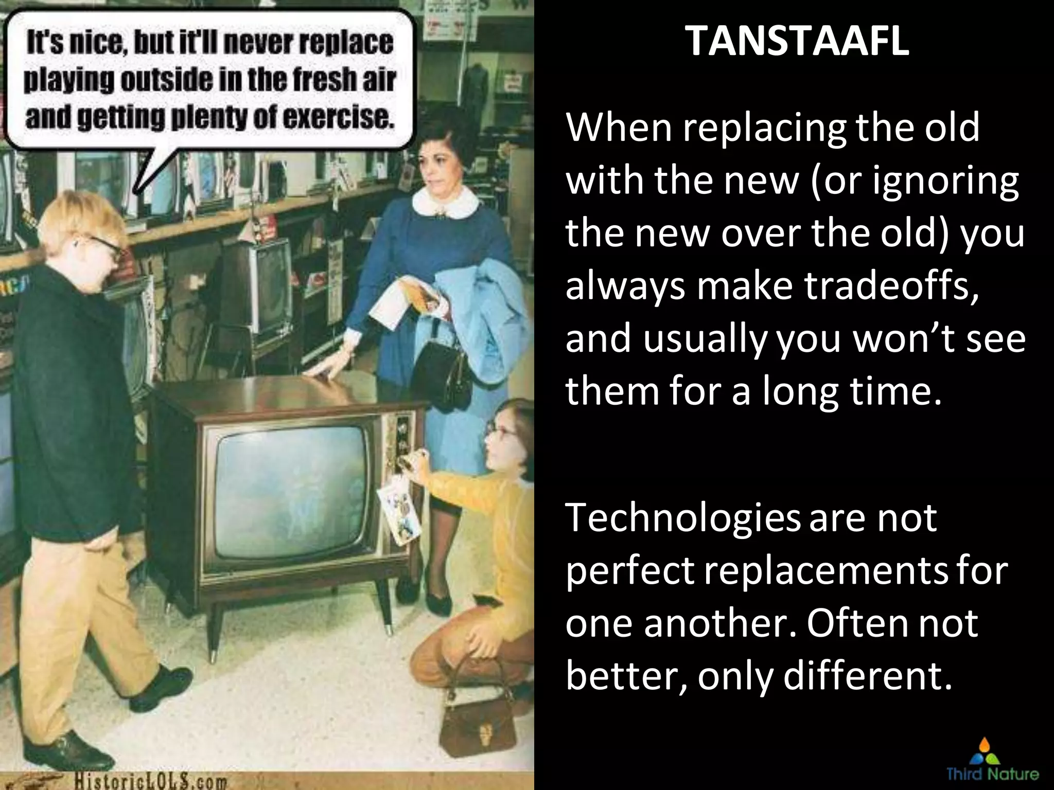 CopyrightThird Nature,Inc.
TANSTAAFL
When replacing the old
with the new (or ignoring
the new over the old) you
always make tradeoffs,
and usually you won’t see
them for a long time.
Technologiesare not
perfect replacementsfor
one another. Often not
better, only different.
 