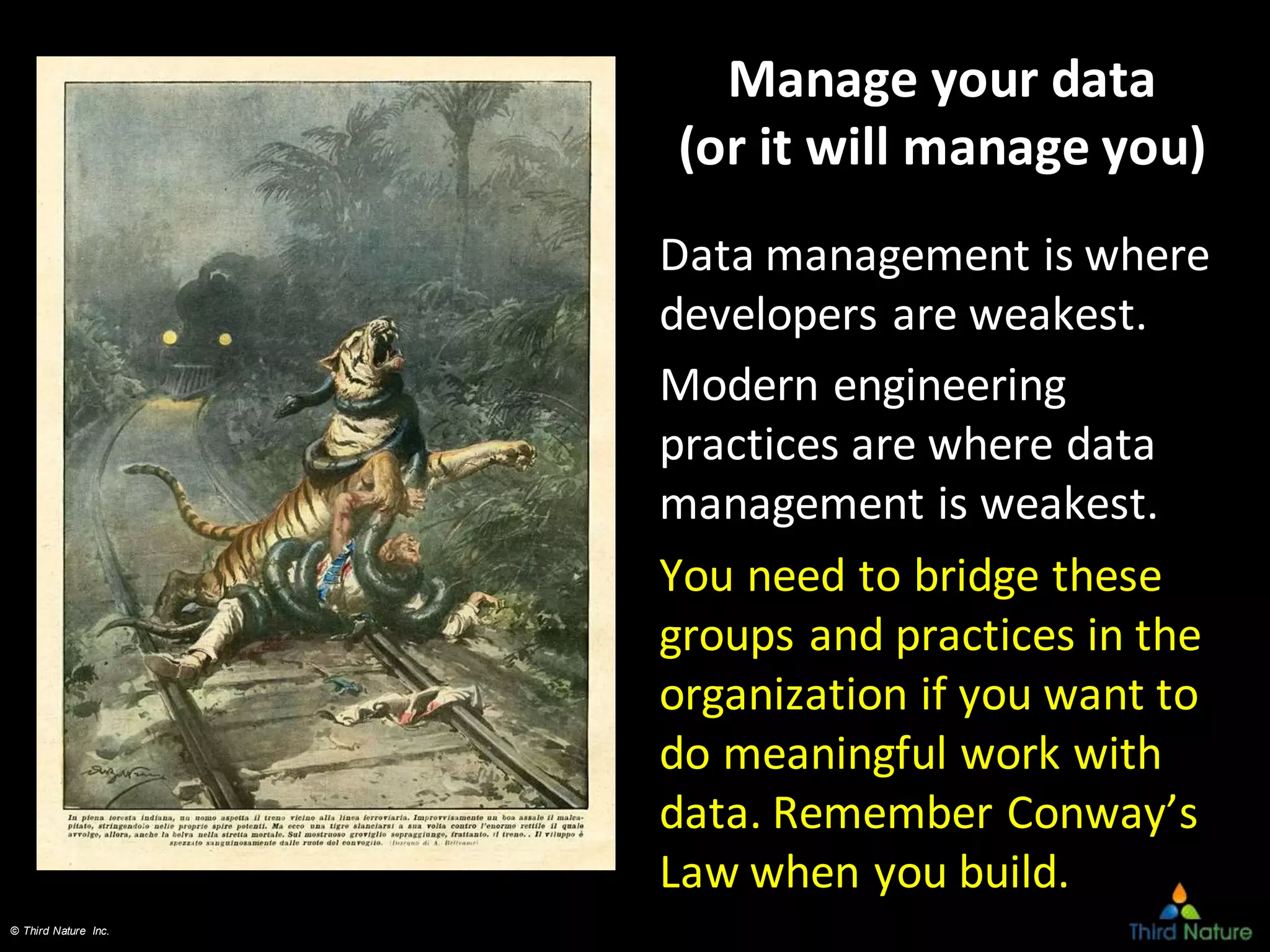 © Third Nature Inc.
Manage your data
(or it will manage you)
Data management is where
developers are weakest.
Modern engineering
practices are where data
management is weakest.
You need to bridge these
groups and practices in the
organization if you want to
do meaningful work with
data. Remember Conway’s
Law when you build.
 