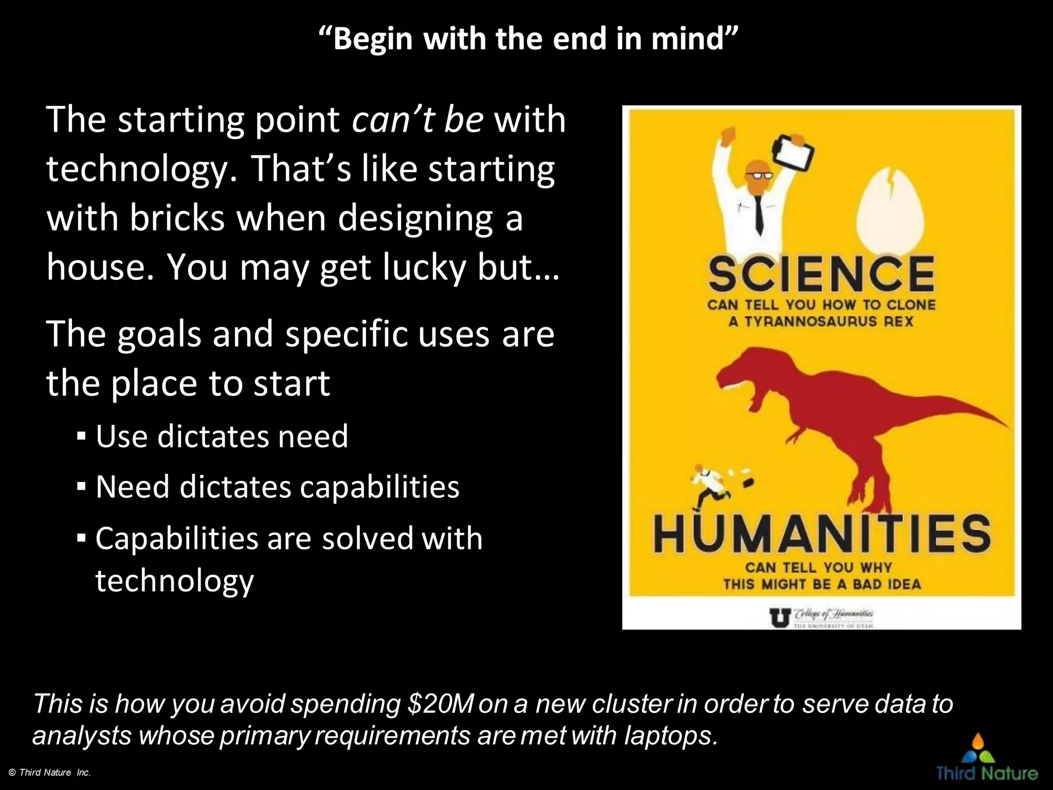 © Third Nature Inc.
“Begin with the end in mind”
The starting point can’t be with
technology. That’s like starting
with bricks when designing a
house. You may get lucky but…
The goals and specific uses are
the place to start
▪ Use dictates need
▪ Need dictates capabilities
▪ Capabilities are solved with
technology
This is how you avoid spending $20M on a new cluster in order to serve data to
analysts whose primary requirements aremet with laptops.
 