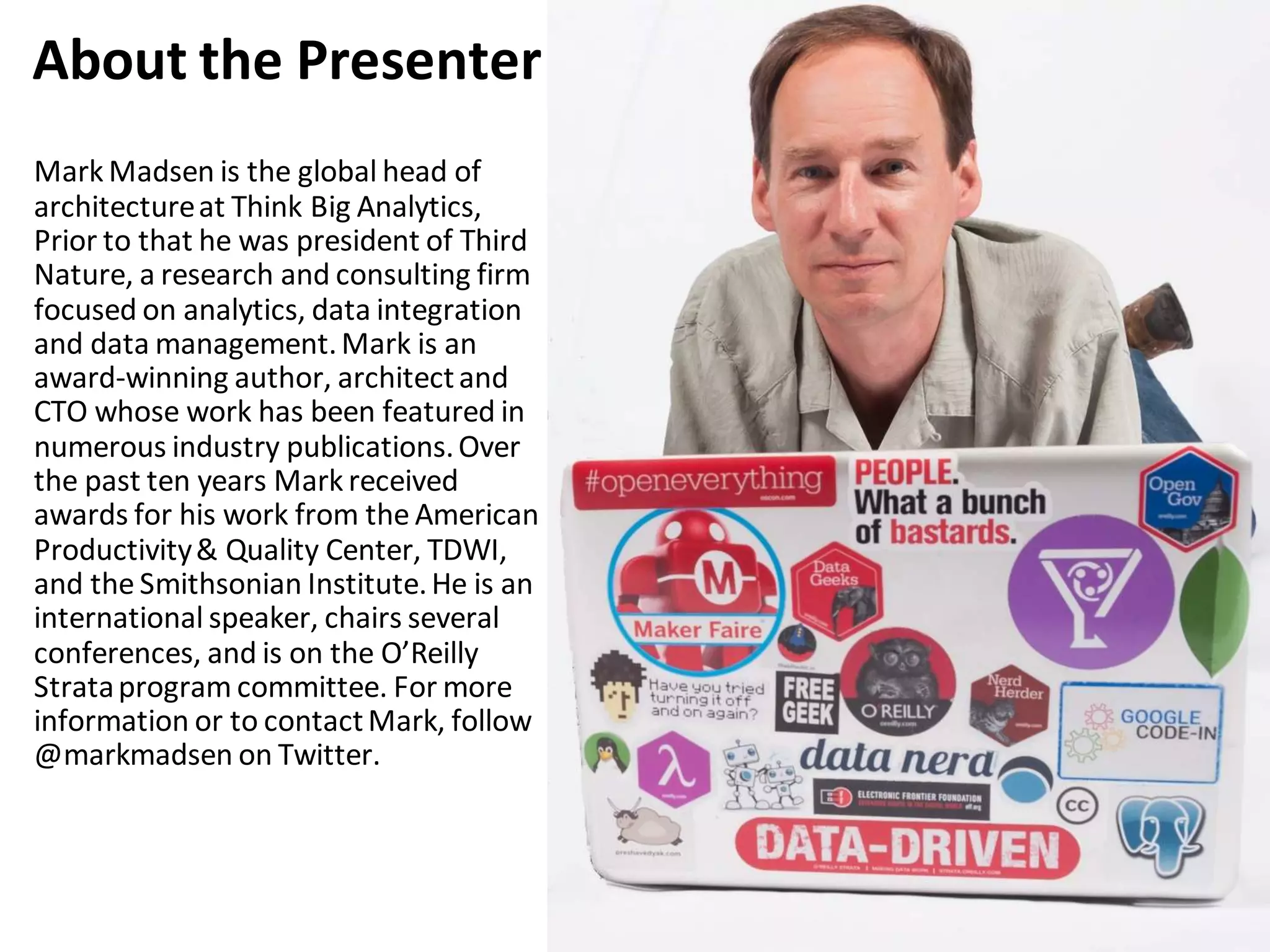 Mark Madsen is the global head of
architectureat Think Big Analytics,
Prior to that he was president of Third
Nature, a research and consulting firm
focused on analytics, data integration
and data management.Mark is an
award-winning author, architectand
CTO whose work has been featured in
numerous industry publications.Over
the past ten years Mark received
awards for his work from the American
Productivity& Quality Center, TDWI,
and the Smithsonian Institute.He is an
international speaker, chairs several
conferences, and is on the O’Reilly
Strataprogram committee. For more
information or to contactMark, follow
@markmadsen on Twitter.
About the Presenter
 