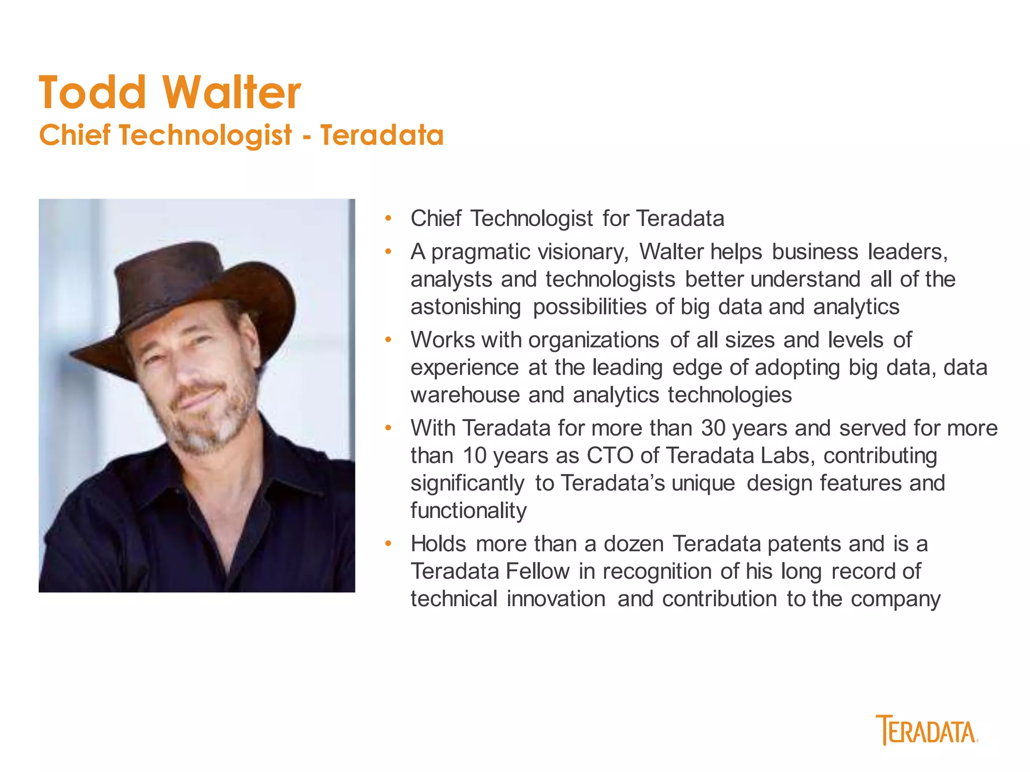 Todd Walter
Chief Technologist - Teradata
• Chief Technologist for Teradata
• A pragmatic visionary, Walter helps business leaders,
analysts and technologists better understand all of the
astonishing possibilities of big data and analytics
• Works with organizations of all sizes and levels of
experience at the leading edge of adopting big data, data
warehouse and analytics technologies
• With Teradata for more than 30 years and served for more
than 10 years as CTO of Teradata Labs, contributing
significantly to Teradata’s unique design features and
functionality
• Holds more than a dozen Teradata patents and is a
Teradata Fellow in recognition of his long record of
technical innovation and contribution to the company
 