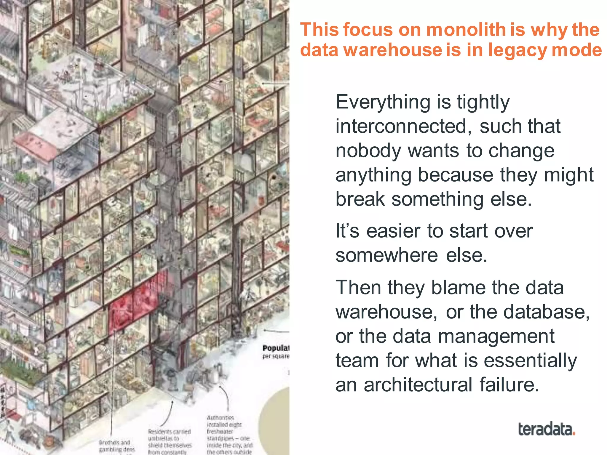 20
This focus on monolith is why the
data warehouse is in legacy mode
Everything is tightly
interconnected, such that
nobody wants to change
anything because they might
break something else.
It’s easier to start over
somewhere else.
Then they blame the data
warehouse, or the database,
or the data management
team for what is essentially
an architectural failure.
 