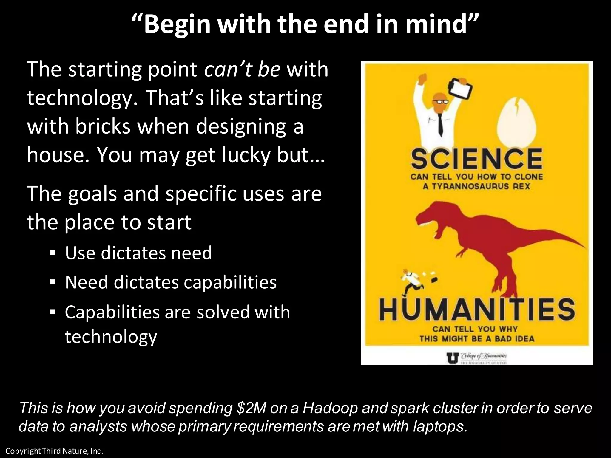 CopyrightThird Nature,Inc.
“Begin with the end in mind”
The starting point can’t be with
technology. That’s like starting
with bricks when designing a
house. You may get lucky but…
The goals and specific uses are
the place to start
▪ Use dictates need
▪ Need dictates capabilities
▪ Capabilities are solved with
technology
This is how you avoid spending $2M on a Hadoop andspark cluster in order to serve
data to analysts whose primary requirements aremet with laptops.
 
