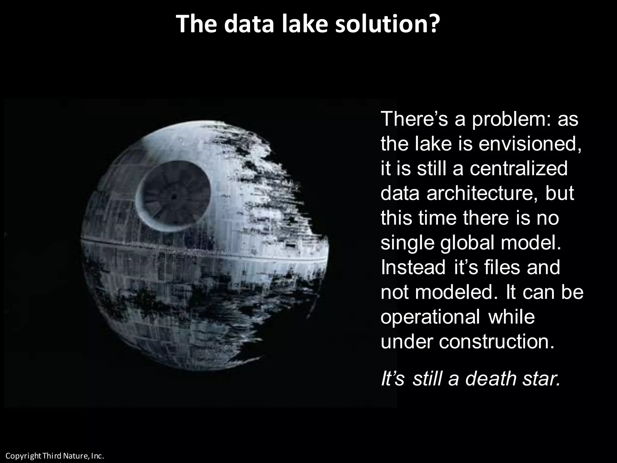 CopyrightThird Nature,Inc.
The data lake solution?
There’s a problem: as
the lake is envisioned,
it is still a centralized
data architecture, but
this time there is no
single global model.
Instead it’s files and
not modeled. It can be
operational while
under construction.
It’s still a death star.
 