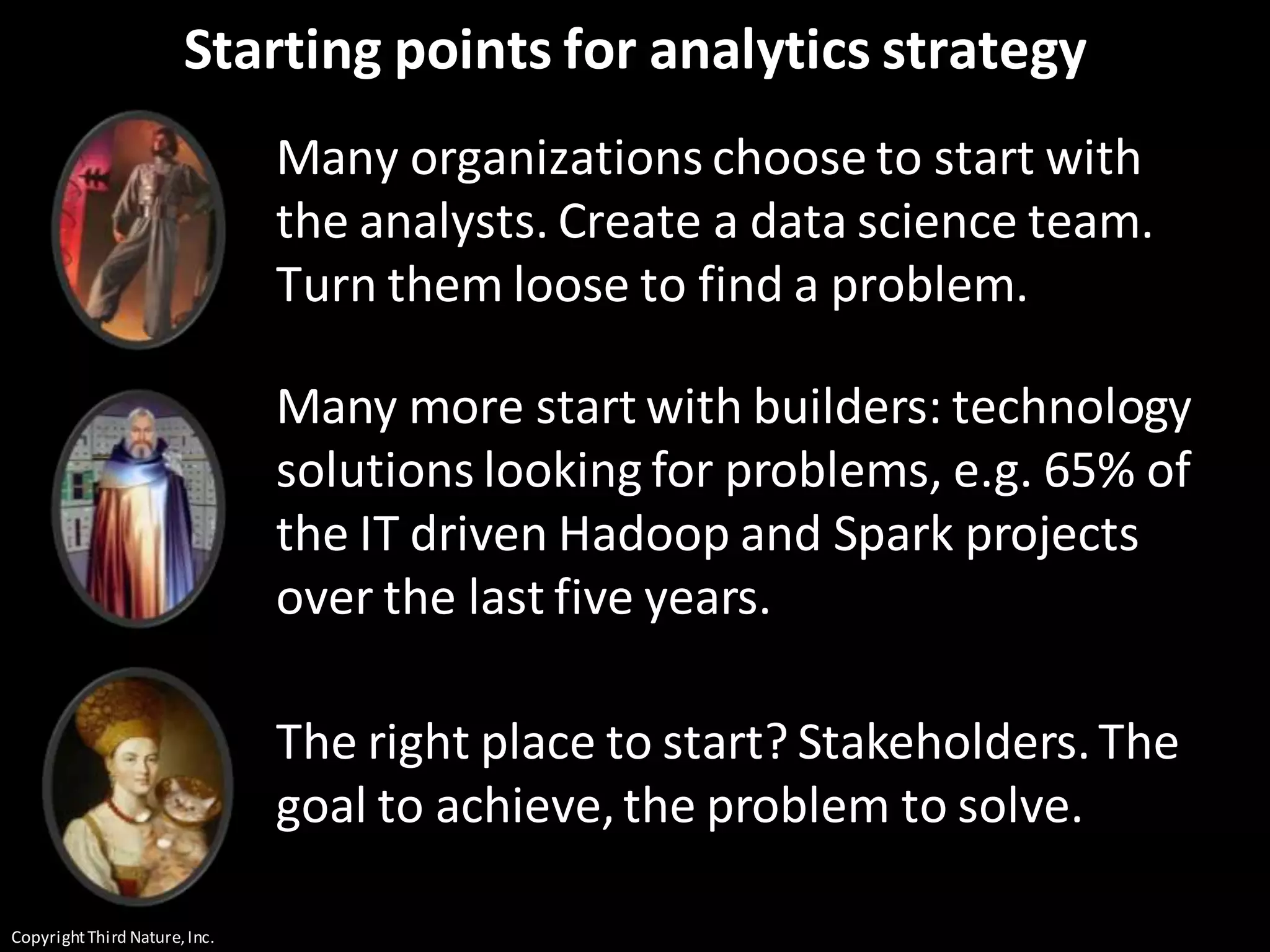 CopyrightThird Nature,Inc.
Starting points for analytics strategy
Many organizations choose to start with
the analysts. Create a data science team.
Turn them loose to find a problem.
Many more start with builders: technology
solutions looking for problems, e.g. 65% of
the IT driven Hadoop and Spark projects
over the last five years.
The right place to start? Stakeholders.The
goal to achieve,the problem to solve.
 