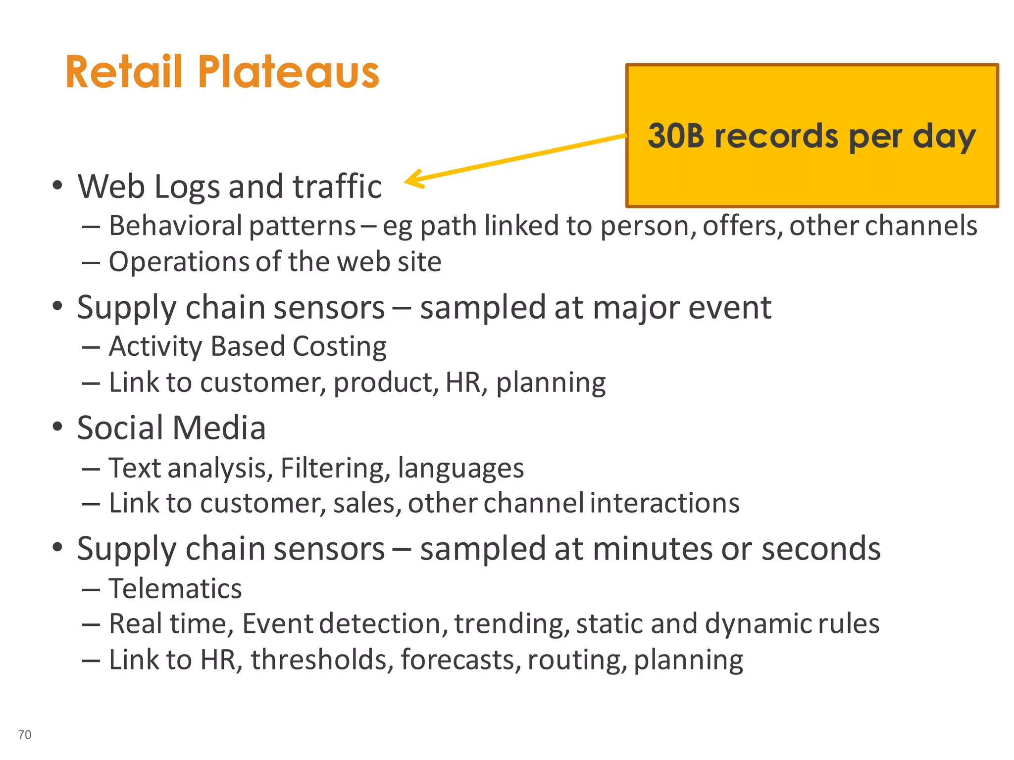 70
• Web Logs and traffic
– Behavioral patterns– eg path linked to person,offers,other channels
– Operationsof the web site
• Supply chain sensors – sampled at major event
– Activity Based Costing
– Link to customer, product,HR, planning
• Social Media
– Text analysis, Filtering, languages
– Link to customer, sales,other channelinteractions
• Supply chain sensors – sampled at minutes or seconds
– Telematics
– Real time, Eventdetection,trending,static and dynamicrules
– Link to HR, thresholds, forecasts,routing,planning
Retail Plateaus
30B records per day
 