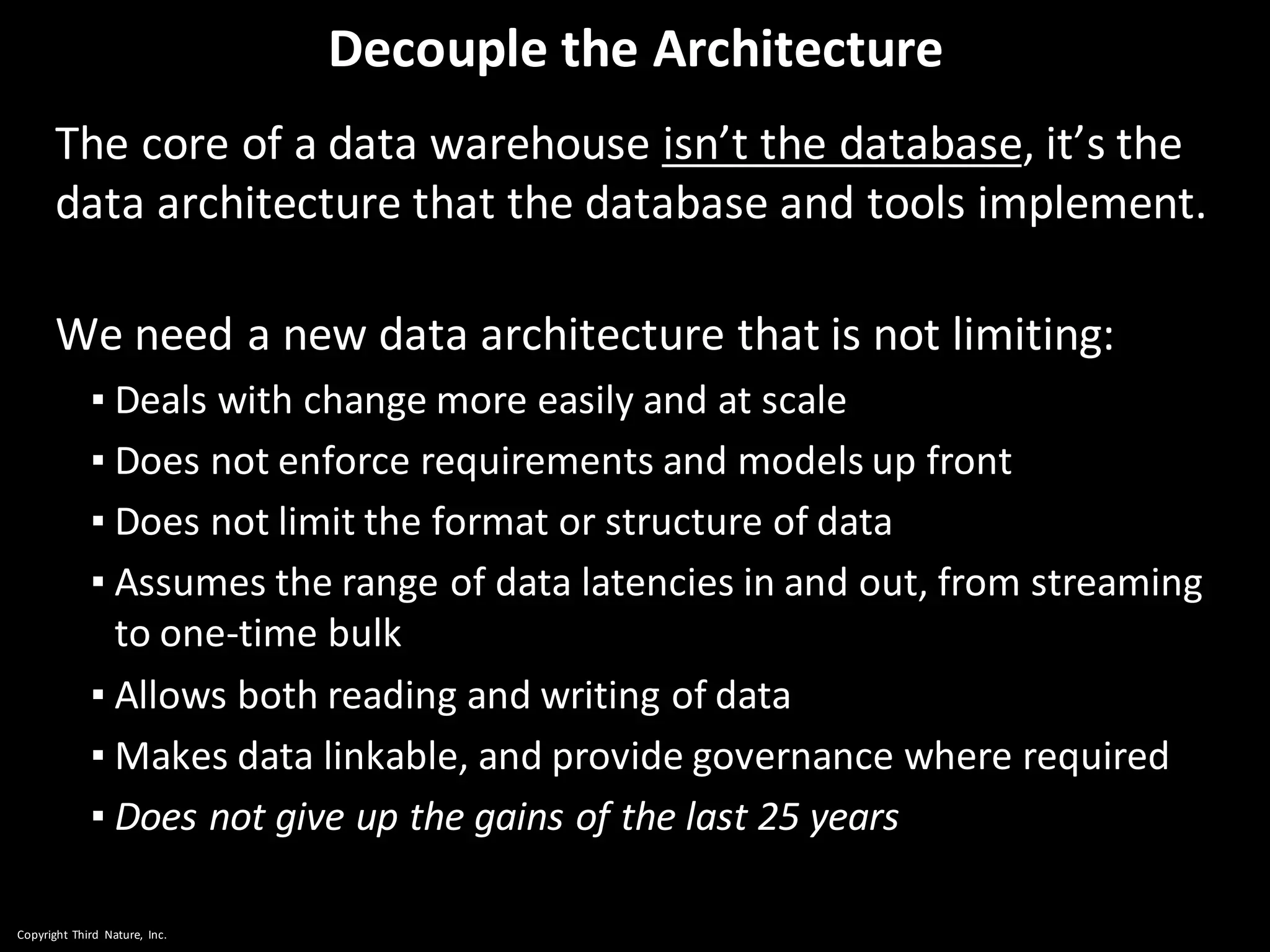 Copyright Third Nature, Inc.
Decouple the Architecture
The core of a data warehouse isn’t the database, it’s the
data architecture that the database and tools implement.
We need a new data architecture that is not limiting:
▪ Deals with change more easily and at scale
▪ Does not enforce requirements and models up front
▪ Does not limit the format or structure of data
▪ Assumes the range of data latencies in and out, from streaming
to one-time bulk
▪ Allows both reading and writing of data
▪ Makes data linkable, and provide governance where required
▪ Does not give up the gains of the last 25 years
 