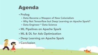 Agenda
!  Prolog
!  Data Become a Weapon of New Colonialism
!  Why Not Tensorﬂow but Deep Learning on Apache Spark?
!  Data Engineer * Data Science
!  ML Pipelines on Apache Spark
!  ML & DL for Ads Optimization
!  Deep Learning on Apache Spark
!  Conclusion
 