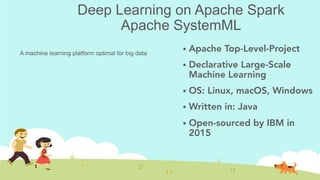 Deep Learning on Apache Spark
Apache SystemML
!  Apache Top-Level-Project
!  Declarative Large-Scale
Machine Learning
!  OS‎: ‎Linux‎, ‎macOS‎, ‎Windows
!  Written in‎: ‎Java
!  Open-sourced by IBM in
2015
A machine learning platform optimal for big data	
 