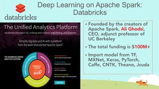 Deep Learning on Apache Spark:
Databricks
!  Founded by the creators of
Apache Spark, Ali Ghodsi,
CEO, adjunct professor of
UC Berkeley
!  The total funding is $100M+
!  Import model from TF,
MXNet, Keras, PyTorch,
Caffe, CNTK, Theano, Jcuda
 
