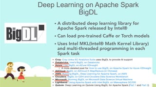 Deep Learning on Apache Spark
BigDL
!  A distributed deep learning library for
Apache Spark released by Intel®
!  Can load pre-trained Caffe or Torch models
!  Uses Intel MKL(Intel® Math Kernel Library)
and multi-threaded programming in each
Spark task
 