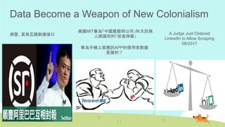 Data Become a Weapon of New Colonialism
順豐、菜鳥互踢數據接口	
華為手機上面騰訊APP的使用者數據
是誰的？	
美國MIT譽為「中國最聰明公司」科大訊飛
人臉識別的「偷食神器」	
A Judge Just Ordered
LinkedIn to Allow Scraping
08/2017	
 