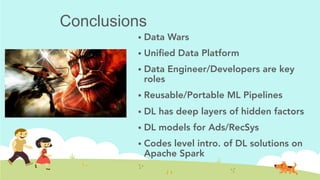 Conclusions
!  Data Wars
!  Uniﬁed Data Platform
!  Data Engineer/Developers are key
roles
!  Reusable/Portable ML Pipelines
!  DL has deep layers of hidden factors
!  DL models for Ads/RecSys
!  Codes level intro. of DL solutions on
Apache Spark	
 