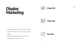 Display
Marketing
19
Image Ads
Video Ads
Text Ads
• is adver#sing on websites or apps through
diﬀerent ad formats made of text, images,
video.
• Display marke#ng can be used on both
desktop and mobile devices.
 