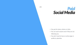 Paid
Social Media
• You pay for views, ac#ons or clicks.
• You can reach anyone even if they are not
following you.
• You don’t need to have an ac#ve page or
proﬁle to adver#se.
24
 