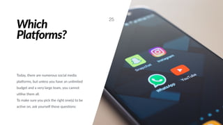 Which
Platforms?
Today, there are numerous social media
plaXorms, but unless you have an unlimited
budget and a very large team, you cannot
u#lise them all.
To make sure you pick the right one(s) to be
ac#ve on, ask yourself these ques#ons:
25
 