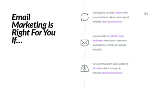 Email
Marketing Is
Right ForYou
If…
34your goal is to build loyalty with
your customers & increase repeat
website visits & purchases.
you are able to collect email
addresses from your customers
and website visitors (or already
doing it).
you want to reach your audience
directly in their inboxes &
provide personalised value.
 