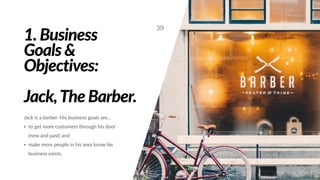 1. Business
Goals &
Objectives:
Jack,The Barber.
Jack is a barber. His business goals are…
• to get more customers through his door
(new and past) and
• make more people in his area know his
business exists.
39
 