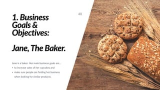 1. Business
Goals &
Objectives:
Jane,The Baker.
Jane is a baker. Her main business goals are…
• to increase sales of her cupcakes and
• make sure people are ﬁnding her business
when looking for similar products.
40
 