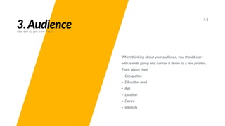 3.Audience
44
How well do you know them?
When thinking about your audience, you should start
with a wide group and narrow it down to a few proﬁles.
Think about their
• Occupa;on
• Educa;on level
• Age
• Loca;on
• Device
• Interests
 