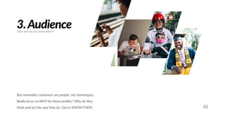 45
3.Audience
But remember customers are people, not stereotypes.
Really focus on WHY for those proﬁles? Why do they
think and act the way they do. Get to KNOW THEM.
How well do you know them?
 