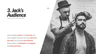 3.Jack’s
Audience
Jack is targe#ng males in his local area. His
most valuable customers are males above 24
years old. They normally work full-Bme.
Most of them use Facebook and Instagram.
And they come back.
46
How well does Jack know them?
 