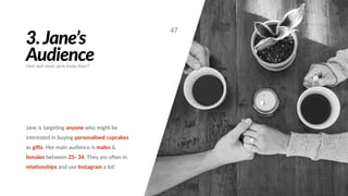3.Jane’s
Audience
Jane is targe#ng anyone who might be
interested in buying personalised cupcakes
as gi@s. Her main audience is males &
females between 25- 34. They are oGen in
relaBonships and use Instagram a lot!
47
How well does Jane know them?
 
