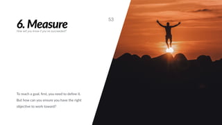6. Measure
53
How will you know if you’ve succeeded?
To reach a goal, ﬁrst, you need to deﬁne it.
But how can you ensure you have the right
objec#ve to work toward?
 