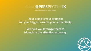 About @PERSPECTiVEiX
Get Empowered by Social Media
Your brand is your promise;
and your biggest asset is your authenBcity.
We help you leverage them to
triumph in the aWenBon economy.
 