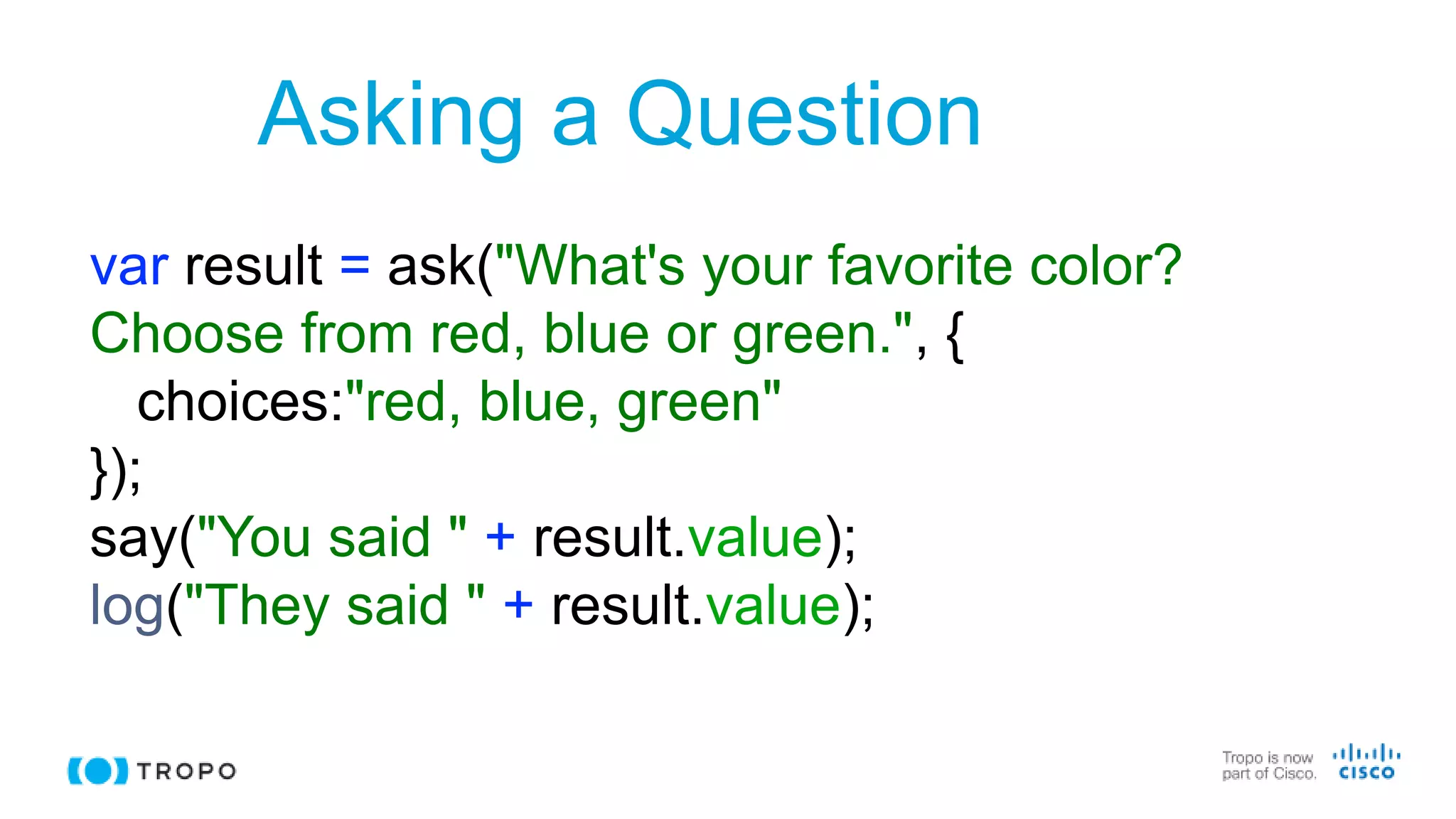 Asking a Question
var result = ask("What's your favorite color?
Choose from red, blue or green.", {
choices:"red, blue, green"
});
say("You said " + result.value);
log("They said " + result.value);
 