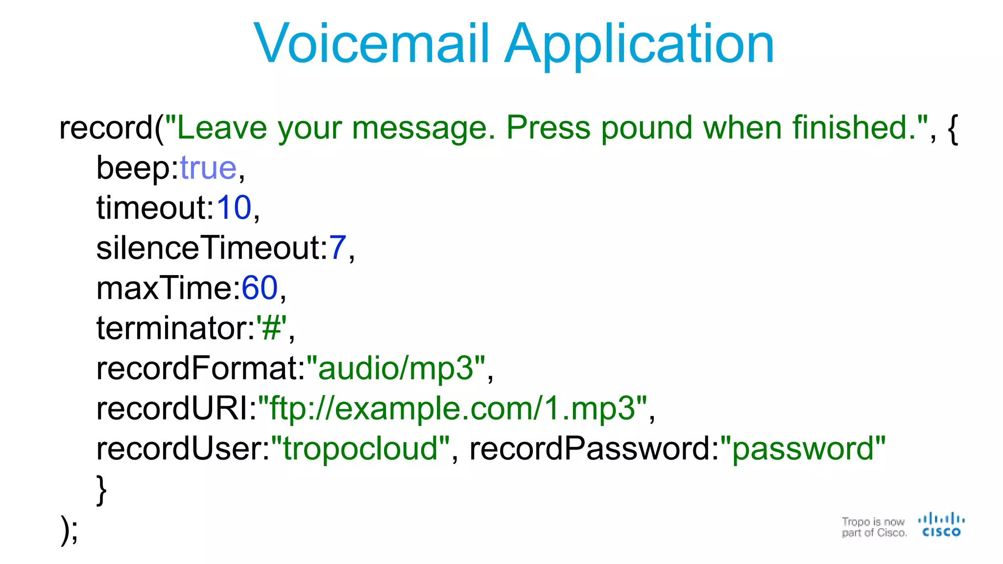 Voicemail Application
record("Leave your message. Press pound when finished.", {
beep:true,
timeout:10,
silenceTimeout:7,
maxTime:60,
terminator:'#',
recordFormat:"audio/mp3",
recordURI:"ftp://example.com/1.mp3",
recordUser:"tropocloud", recordPassword:"password"
}
);
 