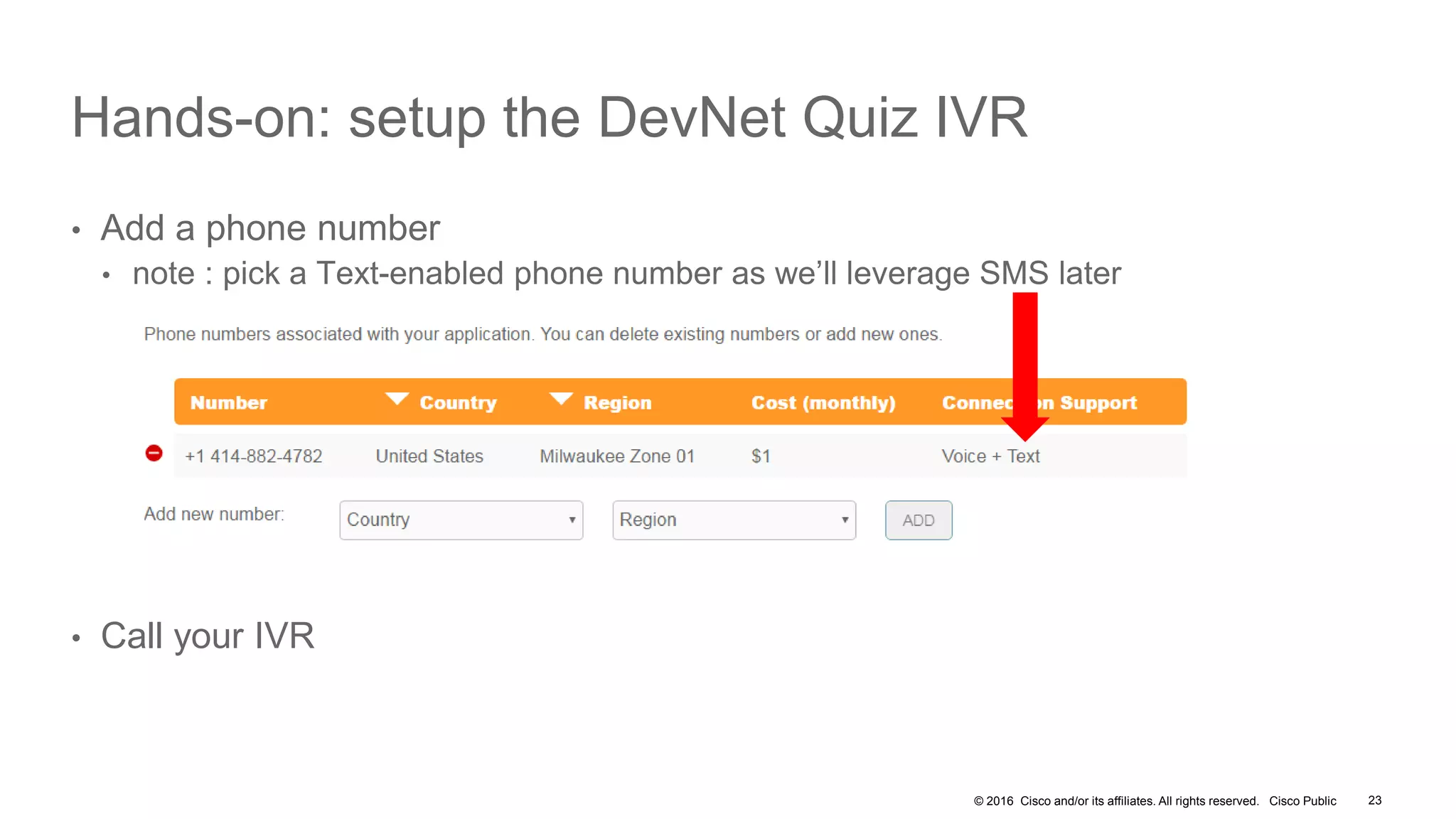 © 2016 Cisco and/or its affiliates. All rights reserved. Cisco Public
Hands-on: setup the DevNet Quiz IVR
• Add a phone number
• note : pick a Text-enabled phone number as we’ll leverage SMS later
• Call your IVR
23
 
