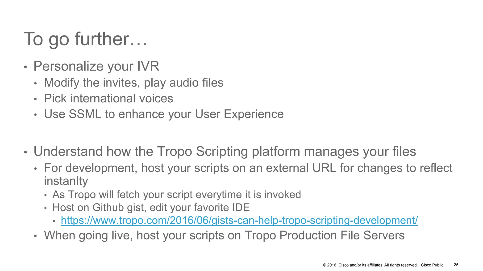 © 2016 Cisco and/or its affiliates. All rights reserved. Cisco Public
To go further…
• Personalize your IVR
• Modify the invites, play audio files
• Pick international voices
• Use SSML to enhance your User Experience
• Understand how the Tropo Scripting platform manages your files
• For development, host your scripts on an external URL for changes to reflect
instanlty
• As Tropo will fetch your script everytime it is invoked
• Host on Github gist, edit your favorite IDE
• https://www.tropo.com/2016/06/gists-can-help-tropo-scripting-development/
• When going live, host your scripts on Tropo Production File Servers
25
 