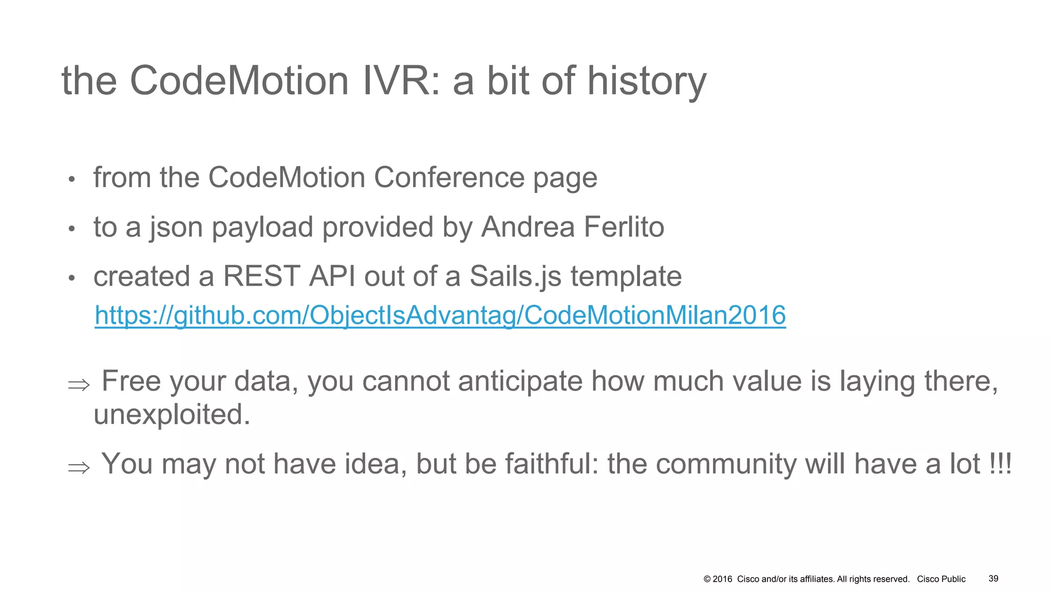 © 2016 Cisco and/or its affiliates. All rights reserved. Cisco Public
• from the CodeMotion Conference page
• to a json payload provided by Andrea Ferlito
• created a REST API out of a Sails.js template
https://github.com/ObjectIsAdvantag/CodeMotionMilan2016
 Free your data, you cannot anticipate how much value is laying there,
unexploited.
 You may not have idea, but be faithful: the community will have a lot !!!
the CodeMotion IVR: a bit of history
39
 