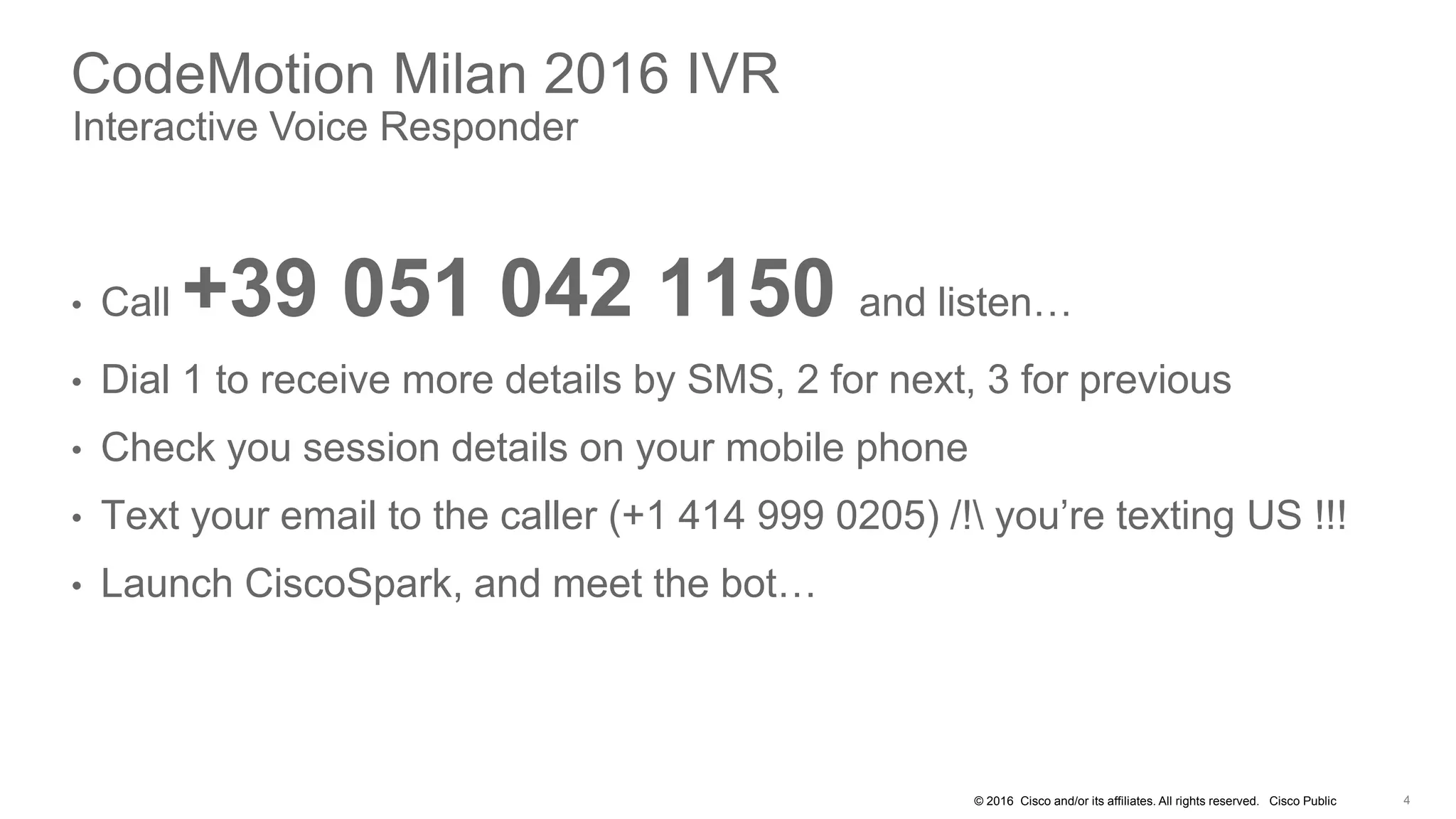 © 2016 Cisco and/or its affiliates. All rights reserved. Cisco Public
CodeMotion Milan 2016 IVR
Interactive Voice Responder
• Call +39 051 042 1150 and listen…
• Dial 1 to receive more details by SMS, 2 for next, 3 for previous
• Check you session details on your mobile phone
• Text your email to the caller (+1 414 999 0205) /! you’re texting US !!!
• Launch CiscoSpark, and meet the bot…
 