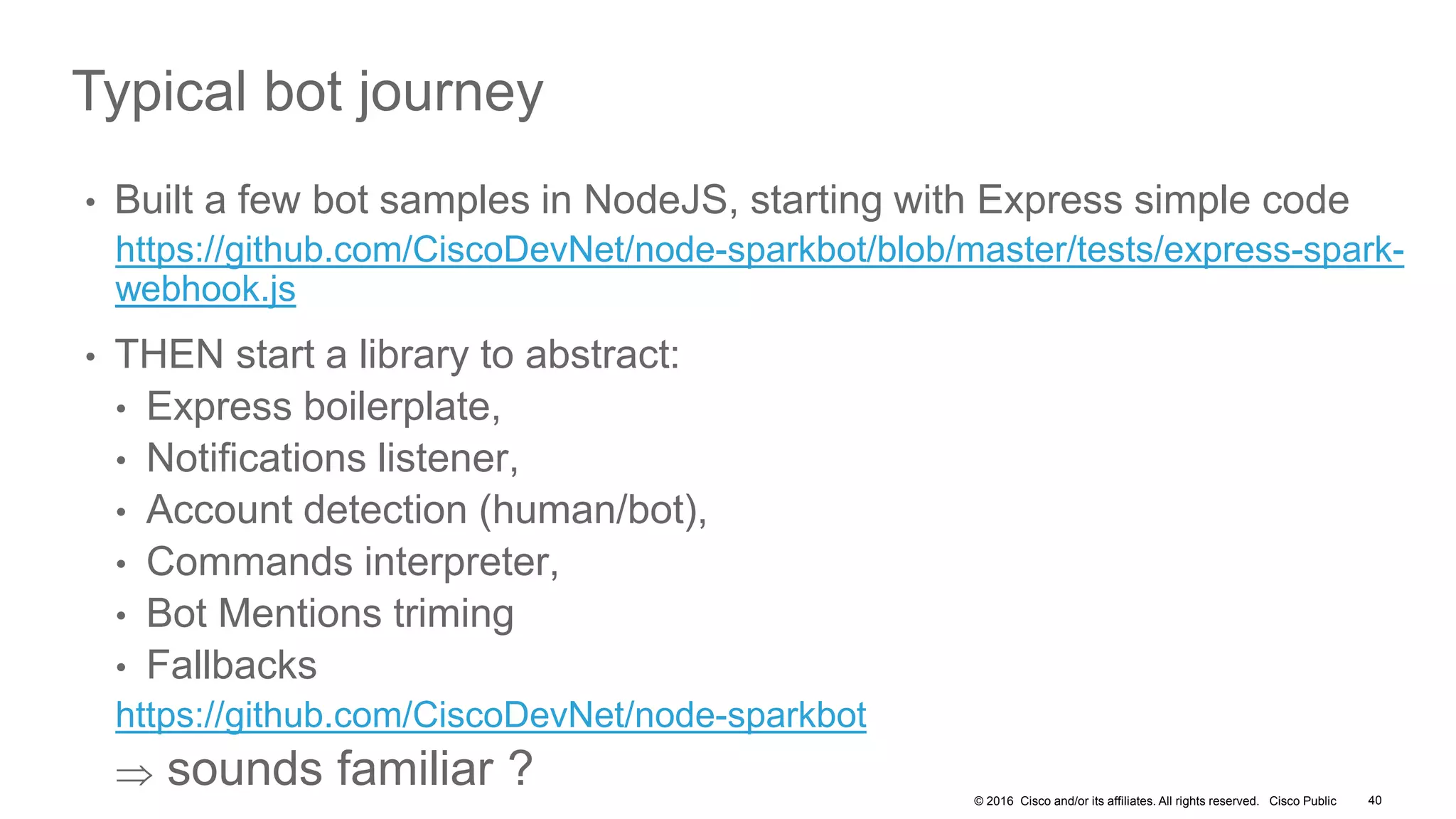 © 2016 Cisco and/or its affiliates. All rights reserved. Cisco Public 40
Typical bot journey
• Built a few bot samples in NodeJS, starting with Express simple code
https://github.com/CiscoDevNet/node-sparkbot/blob/master/tests/express-spark-
webhook.js
• THEN start a library to abstract:
• Express boilerplate,
• Notifications listener,
• Account detection (human/bot),
• Commands interpreter,
• Bot Mentions triming
• Fallbacks
https://github.com/CiscoDevNet/node-sparkbot
 sounds familiar ?
 