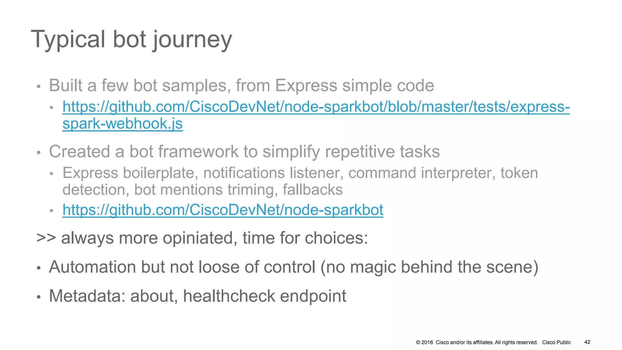 © 2016 Cisco and/or its affiliates. All rights reserved. Cisco Public 42
Typical bot journey
• Built a few bot samples, from Express simple code
• https://github.com/CiscoDevNet/node-sparkbot/blob/master/tests/express-
spark-webhook.js
• Created a bot framework to simplify repetitive tasks
• Express boilerplate, notifications listener, command interpreter, token
detection, bot mentions triming, fallbacks
• https://github.com/CiscoDevNet/node-sparkbot
>> always more opiniated, time for choices:
• Automation but not loose of control (no magic behind the scene)
• Metadata: about, healthcheck endpoint
 
