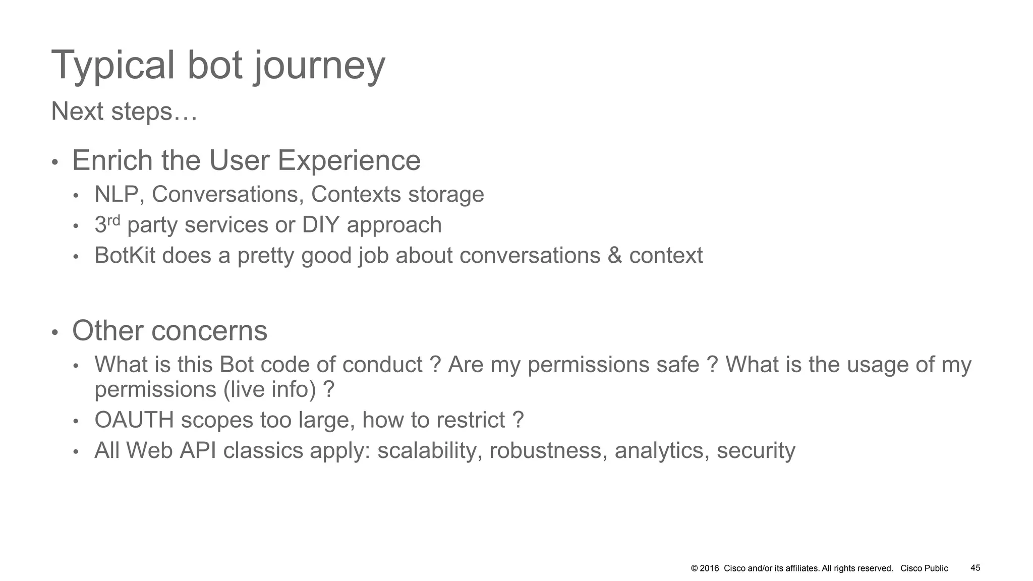 © 2016 Cisco and/or its affiliates. All rights reserved. Cisco Public 45
Typical bot journey
• Enrich the User Experience
• NLP, Conversations, Contexts storage
• 3rd party services or DIY approach
• BotKit does a pretty good job about conversations & context
• Other concerns
• What is this Bot code of conduct ? Are my permissions safe ? What is the usage of my
permissions (live info) ?
• OAUTH scopes too large, how to restrict ?
• All Web API classics apply: scalability, robustness, analytics, security
Next steps…
 