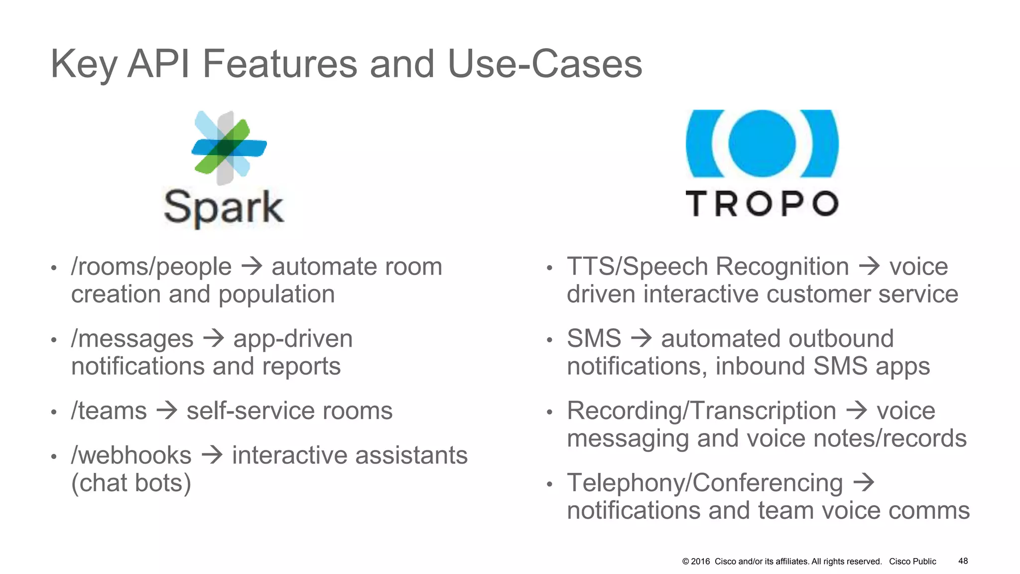 © 2016 Cisco and/or its affiliates. All rights reserved. Cisco Public 48
Key API Features and Use-Cases
• /rooms/people  automate room
creation and population
• /messages  app-driven
notifications and reports
• /teams  self-service rooms
• /webhooks  interactive assistants
(chat bots)
• TTS/Speech Recognition  voice
driven interactive customer service
• SMS  automated outbound
notifications, inbound SMS apps
• Recording/Transcription  voice
messaging and voice notes/records
• Telephony/Conferencing 
notifications and team voice comms
 